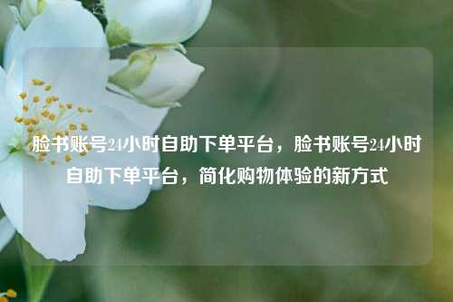 脸书账号24小时自助下单平台，脸书账号24小时自助下单平台，简化购物体验的新方式