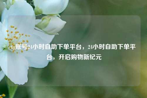 tg账号24小时自助下单平台，24小时自助下单平台，开启购物新纪元