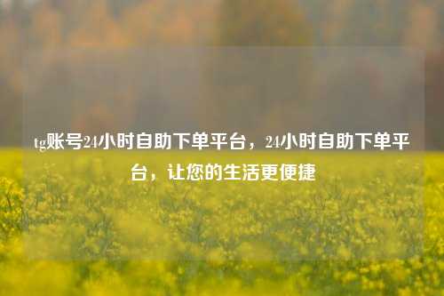 tg账号24小时自助下单平台，24小时自助下单平台，让您的生活更便捷