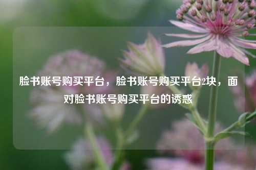 脸书账号购买平台，脸书账号购买平台2块，面对脸书账号购买平台的诱惑