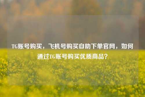 TG账号购买，飞机号购买自助下单官网，如何通过TG账号购买优质商品？
