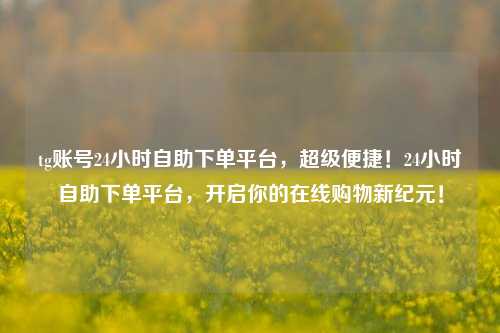 tg账号24小时自助下单平台，超级便捷！24小时自助下单平台，开启你的在线购物新纪元！