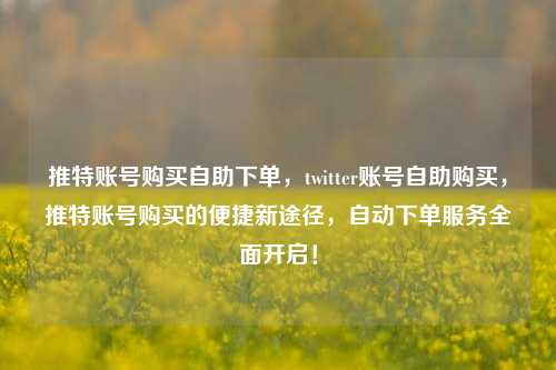 推特账号购买自助下单，twitter账号自助购买，推特账号购买的便捷新途径，自动下单服务全面开启！