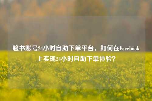 脸书账号24小时自助下单平台，如何在Facebook上实现24小时自助下单体验？