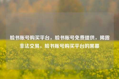 脸书账号购买平台，脸书账号免费提供，揭露非法交易，脸书账号购买平台的黑幕